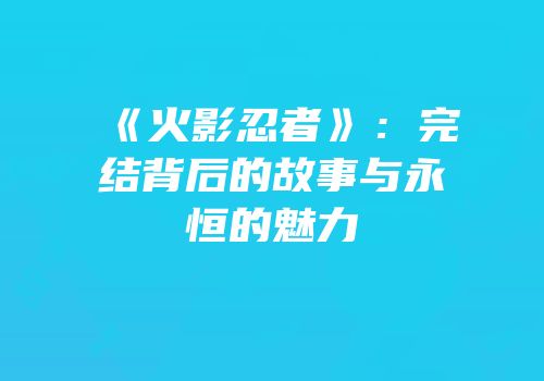 《火影忍者》：完结背后的故事与永恒的魅力