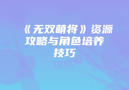 《无双萌将》资源攻略与角色培养技巧