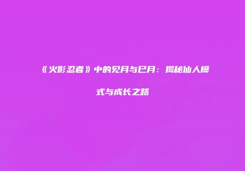 《火影忍者》中的见月与巳月：揭秘仙人模式与成长之路