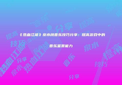 《热血江湖》泉水纯音乐技巧分享：提高游戏中的音乐鉴赏能力