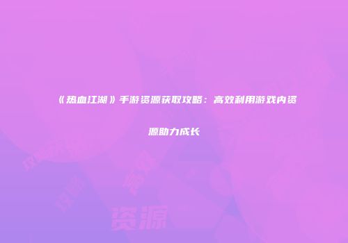 《热血江湖》手游资源获取攻略：高效利用游戏内资源助力成长