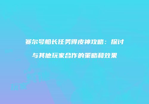 赛尔号船长任务得皮神攻略：探讨与其他玩家合作的策略和效果