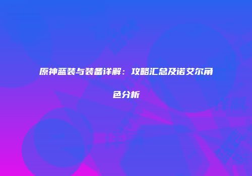 原神蓝装与装备详解：攻略汇总及诺艾尔角色分析