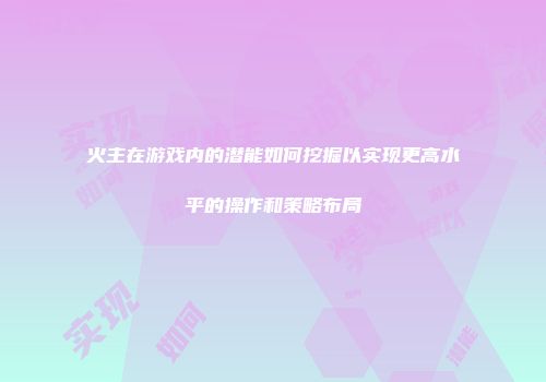 火主在游戏内的潜能如何挖掘以实现更高水平的操作和策略布局