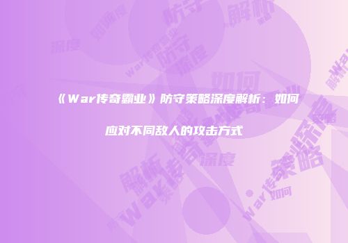 《War传奇霸业》防守策略深度解析：如何应对不同敌人的攻击方式