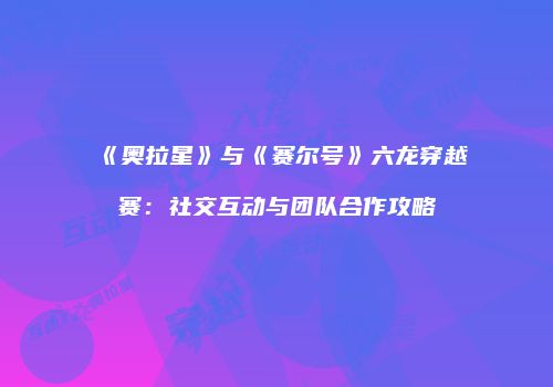 《奥拉星》与《赛尔号》六龙穿越赛：社交互动与团队合作攻略