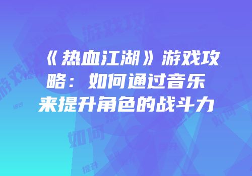 《热血江湖》游戏攻略：如何通过音乐来提升角色的战斗力