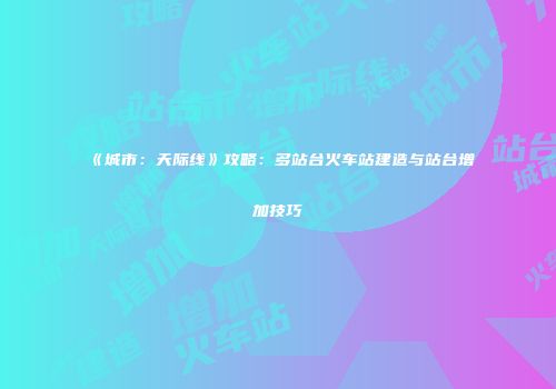 《城市：天际线》攻略：多站台火车站建造与站台增加技巧