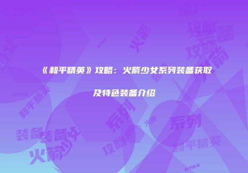 《和平精英》攻略：火箭少女系列装备获取及特色装备介绍