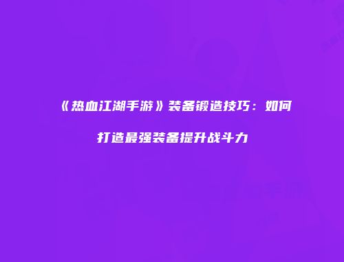《热血江湖手游》装备锻造技巧：如何打造最强装备提升战斗力