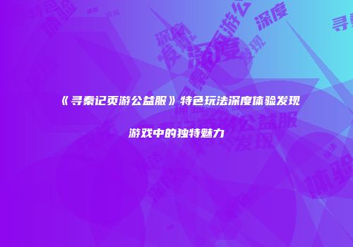 《寻秦记页游公益服》特色玩法深度体验发现游戏中的独特魅力