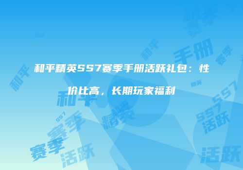 和平精英SS7赛季手册活跃礼包：性价比高，长期玩家福利