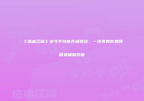 《热血江湖》女弓手技能升级路径：一步步教你如何精通辅助技能