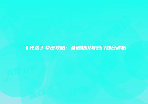 《光遇》琴谱攻略：基础知识与热门曲目解析