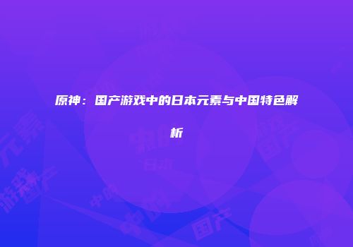 原神：国产游戏中的日本元素与中国特色解析