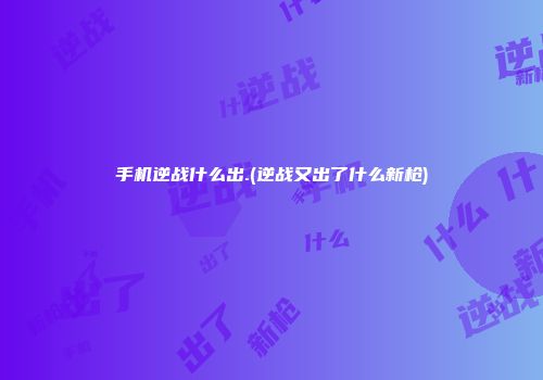手机逆战什么出.(逆战又出了什么新枪)