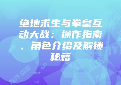 绝地求生与拳皇互动大战：操作指南、角色介绍及解锁秘籍