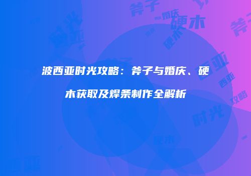 波西亚时光攻略：斧子与婚庆、硬木获取及焊条制作全解析
