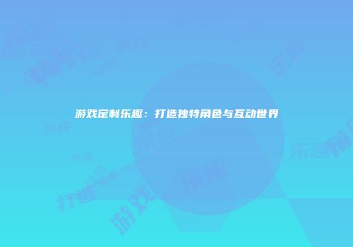 游戏定制乐趣：打造独特角色与互动世界