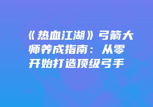 《热血江湖》弓箭大师养成指南：从零开始打造顶级弓手
