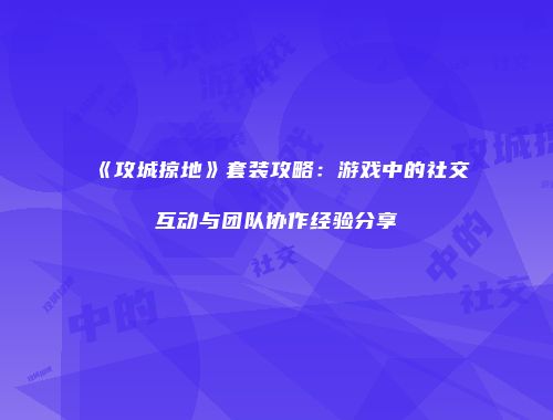 《攻城掠地》套装攻略:游戏中的社交互动与团队协作经验分享