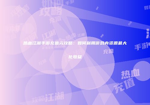 热血江湖手游充值元攻略：如何利用游戏内资源最大化收益