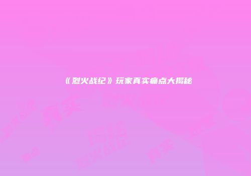 《烈火战纪》玩家真实痛点大揭秘