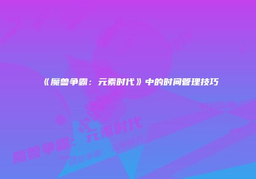 《魔兽争霸：元素时代》中的时间管理技巧