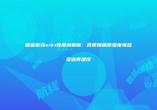 碧蓝航线wiki强度榜解析：各舰娘角色强度排名及培养建议