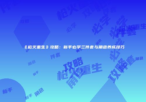 《枪火重生》攻略：新手必学三件套与角色养成技巧