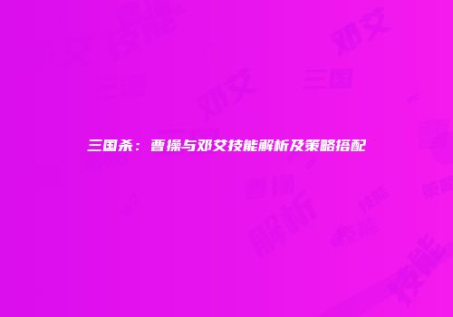 三国杀：曹操与邓艾技能解析及策略搭配