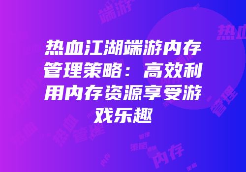 热血江湖端游内存管理策略：高效利用内存资源享受游戏乐趣