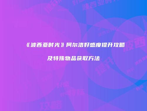 《波西亚时光》阿尔洛好感度提升攻略及特殊物品获取方法