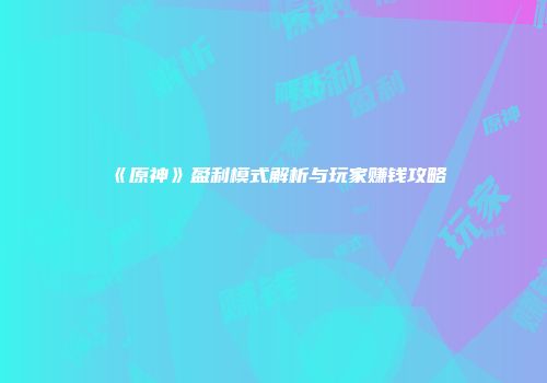 《原神》盈利模式解析与玩家赚钱攻略