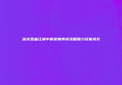 流光热血江湖中的宠物养成攻略助力玩家成长