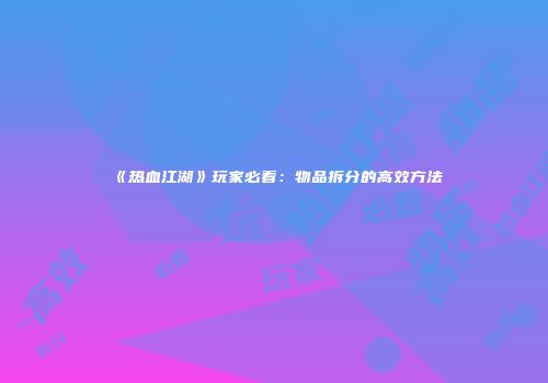 《热血江湖》玩家必看：物品拆分的高效方法