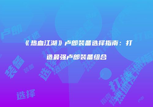 《热血江湖》卢郎装备选择指南：打造最强卢郎装备组合