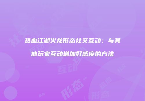 热血江湖火龙形态社交互动:与其他玩家互动增加好感度的方法