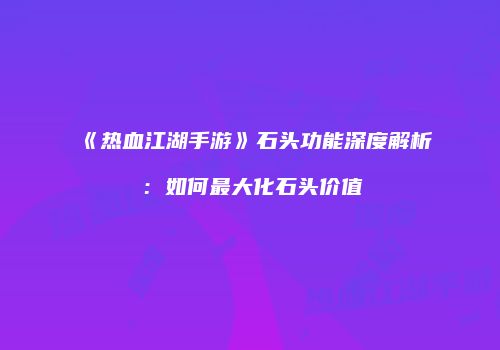 《热血江湖手游》石头功能深度解析:如何最大化石头价值