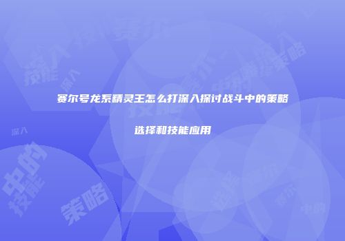 赛尔号龙系精灵王怎么打深入探讨战斗中的策略选择和技能应用