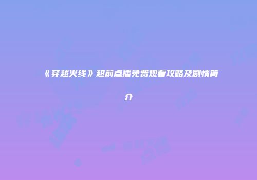 《穿越火线》超前点播免费观看攻略及剧情简介