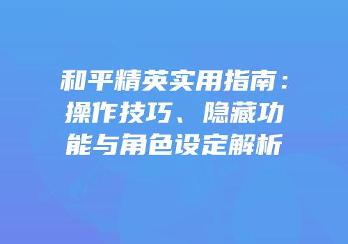 和平精英实用指南：操作技巧、隐藏功能与角色设定解析