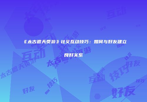 《太古遮天页游》社交互动技巧：如何与好友建立良好关系