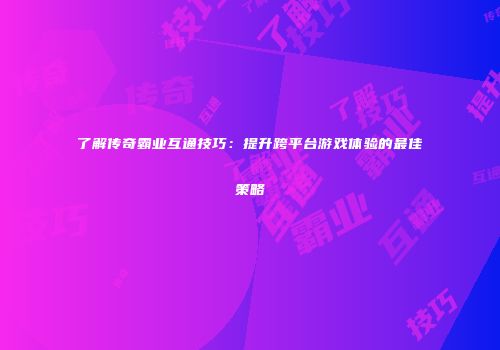 了解传奇霸业互通技巧：提升跨平台游戏体验的最佳策略