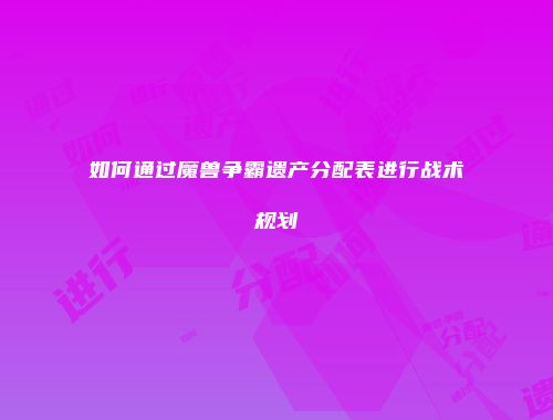 如何通过魔兽争霸遗产分配表进行战术规划