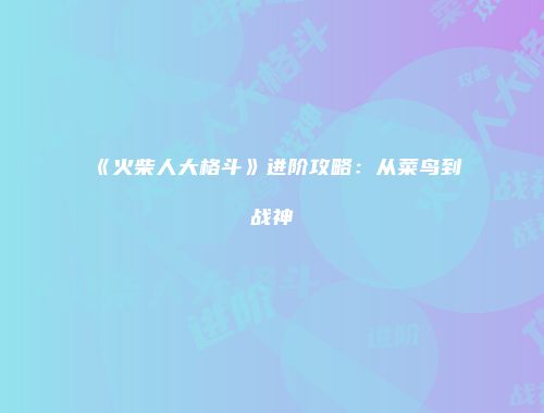 《火柴人大格斗》进阶攻略：从菜鸟到战神