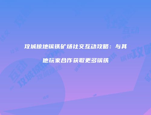 攻城掠地镔铁矿场社交互动攻略：与其他玩家合作获取更多镔铁