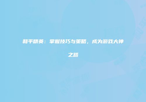 和平精英：掌握技巧与策略，成为游戏大神之路