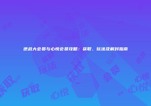 逆战大会员与心悦会员攻略：获取、玩法及解封指南