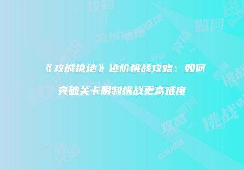 《攻城掠地》进阶挑战攻略：如何突破关卡限制挑战更高难度